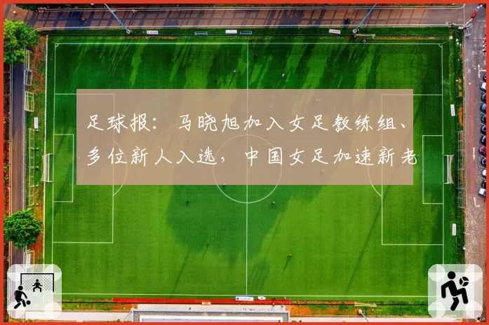 足球报：马晓旭加入女足教练组、多位新人入选，中国女足加速新老交替
