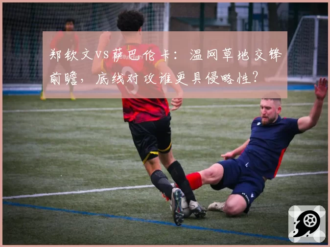 郑钦文vs萨巴伦卡:温网草地交锋前瞻,底线对攻谁更具侵略性?