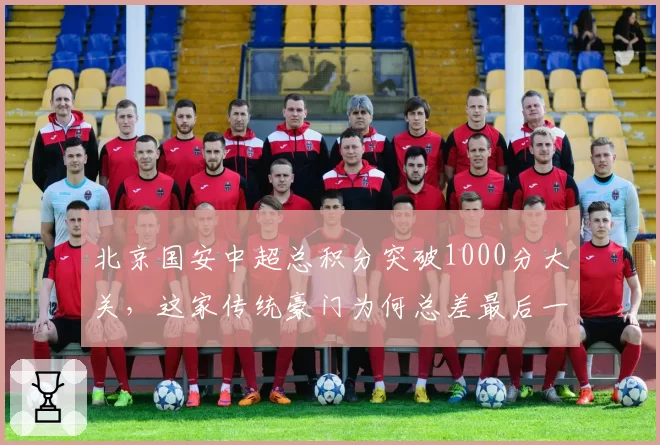 北京国安中超总积分突破1000分大关,这家传统豪门为何总差最后一步联赛登顶?