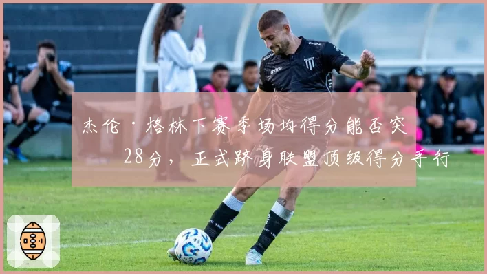 杰伦·格林下赛季场均得分能否突破28分，正式跻身联盟顶级得分手行列？