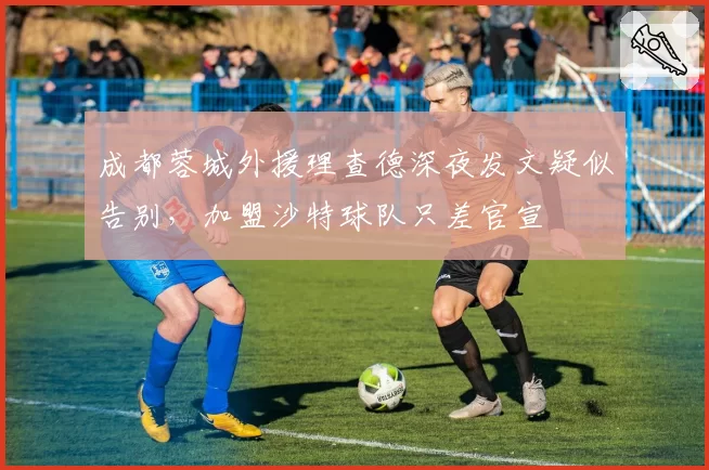 成都蓉城外援理查德深夜发文疑似告别,加盟沙特球队只差官宣