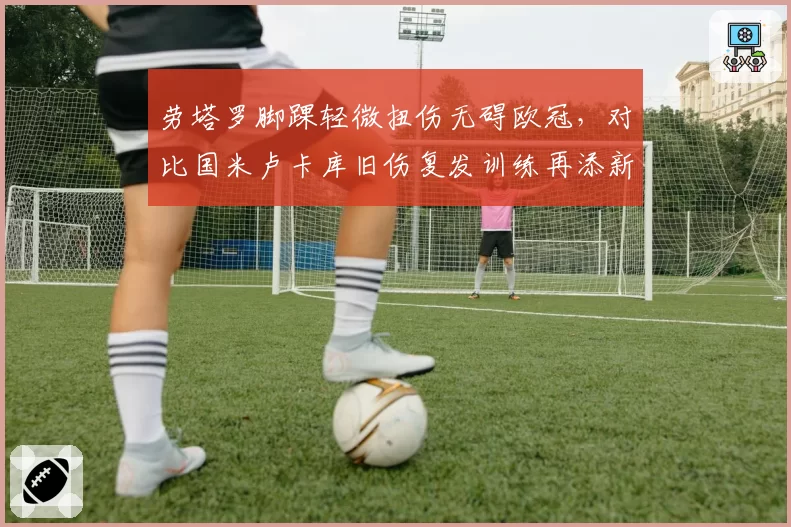 劳塔罗脚踝轻微扭伤无碍欧冠,对比国米卢卡库旧伤复发训练再添新伤