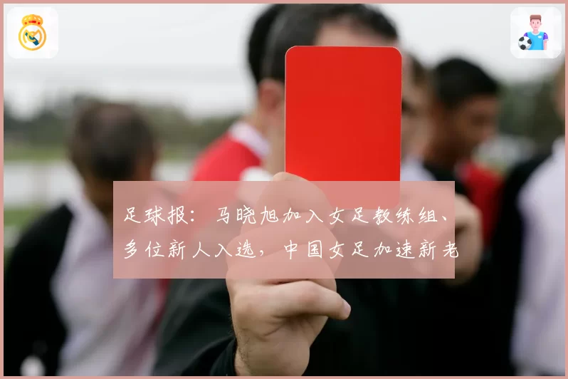 足球报：马晓旭加入女足教练组、多位新人入选，中国女足加速新老交替