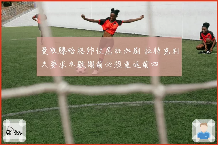曼联滕哈格帅位危机加剧 拉特克利夫要求冬歇期前必须重返前四