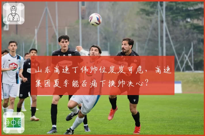 山东高速丁伟帅位岌岌可危，高速集团夏季能否痛下换帅决心？