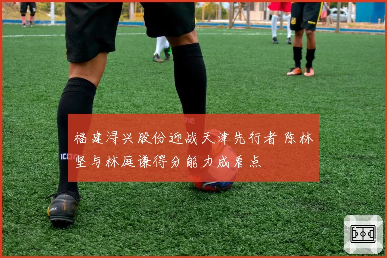 福建浔兴股份迎战天津先行者 陈林坚与林庭谦得分能力成看点
