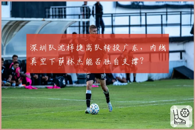 深圳队沈梓捷离队转投广东,内线真空下萨林杰能否独自支撑?