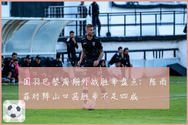 国羽巴黎周期外战胜率盘点:陈雨菲对阵山口茜胜率不足四成