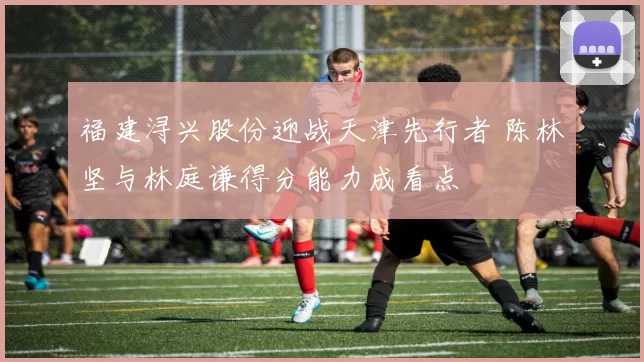 福建浔兴股份迎战天津先行者 陈林坚与林庭谦得分能力成看点