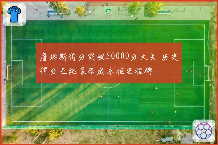 詹姆斯得分突破50000分大关 历史得分王纪录恐成永恒里程碑