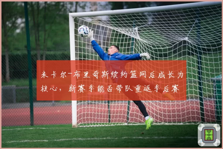 米卡尔-布里奇斯续约篮网后成长为核心，新赛季能否带队重返季后赛行列？