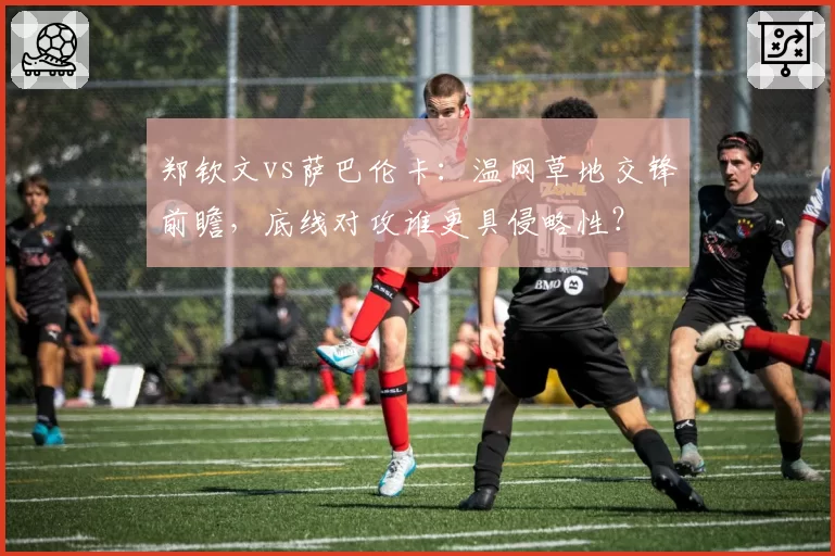 郑钦文vs萨巴伦卡:温网草地交锋前瞻,底线对攻谁更具侵略性?