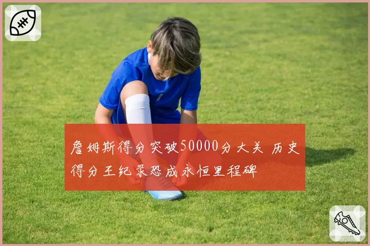 詹姆斯得分突破50000分大关 历史得分王纪录恐成永恒里程碑