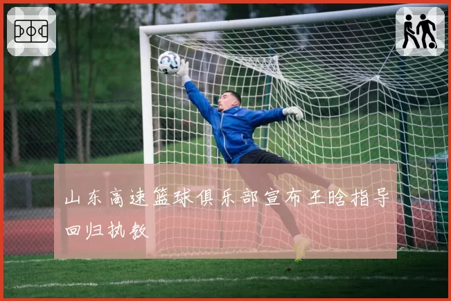 山东高速篮球俱乐部宣布王晗指导回归执教
