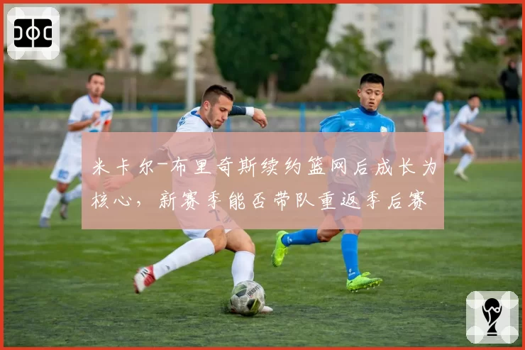 米卡尔-布里奇斯续约篮网后成长为核心，新赛季能否带队重返季后赛行列？