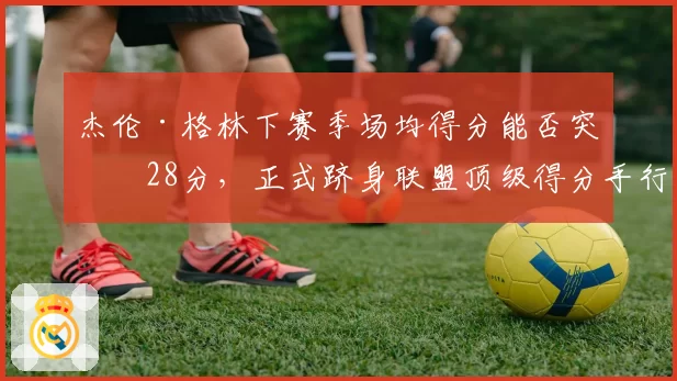 杰伦·格林下赛季场均得分能否突破28分，正式跻身联盟顶级得分手行列？