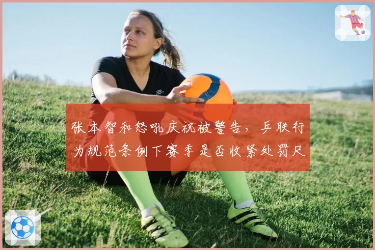 张本智和怒吼庆祝被警告，乒联行为规范条例下赛季是否收紧处罚尺度