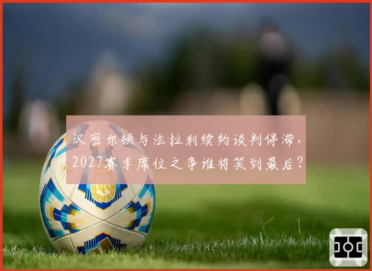 汉密尔顿与法拉利续约谈判停滞，2027赛季席位之争谁将笑到最后？