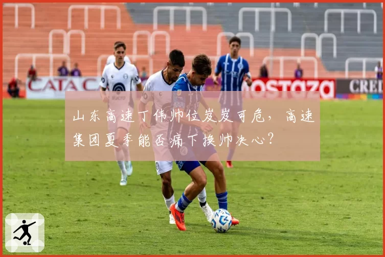 山东高速丁伟帅位岌岌可危，高速集团夏季能否痛下换帅决心？