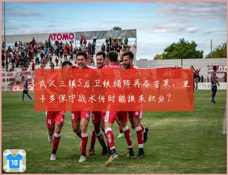 武汉三镇5后卫铁桶阵再吞苦果,里卡多保守战术何时能换来积分?