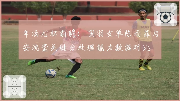 年汤尤杯前瞻：国羽女单陈雨菲与安洗莹关键分处理能力数据对比