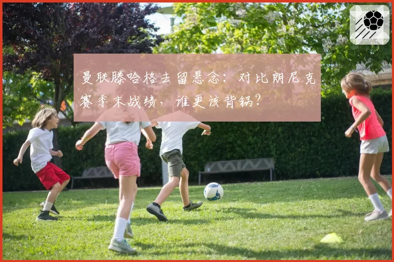 曼联滕哈格去留悬念:对比朗尼克赛季末战绩,谁更该背锅?