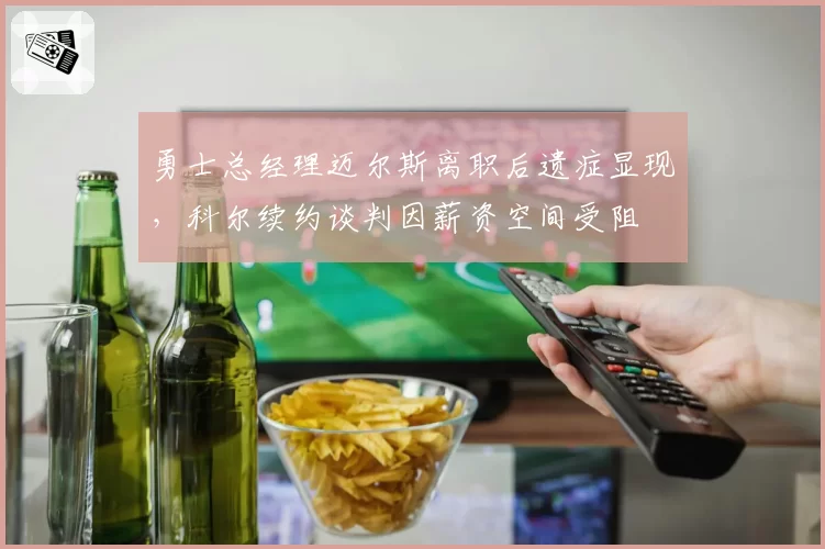 勇士总经理迈尔斯离职后遗症显现，科尔续约谈判因薪资空间受阻