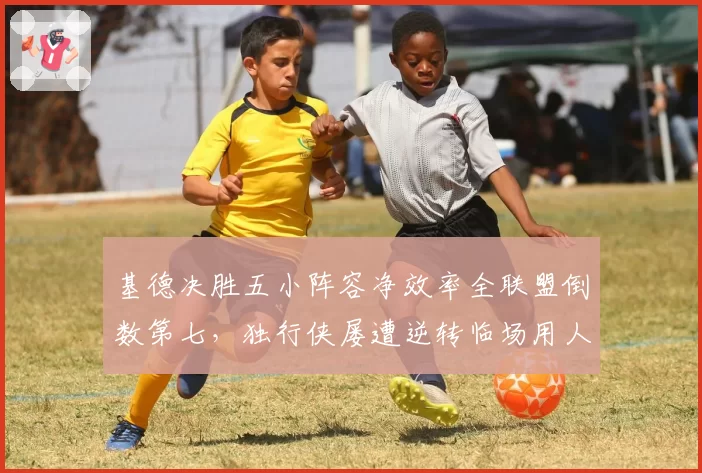基德决胜五小阵容净效率全联盟倒数第七,独行侠屡遭逆转临场用人成众矢之的