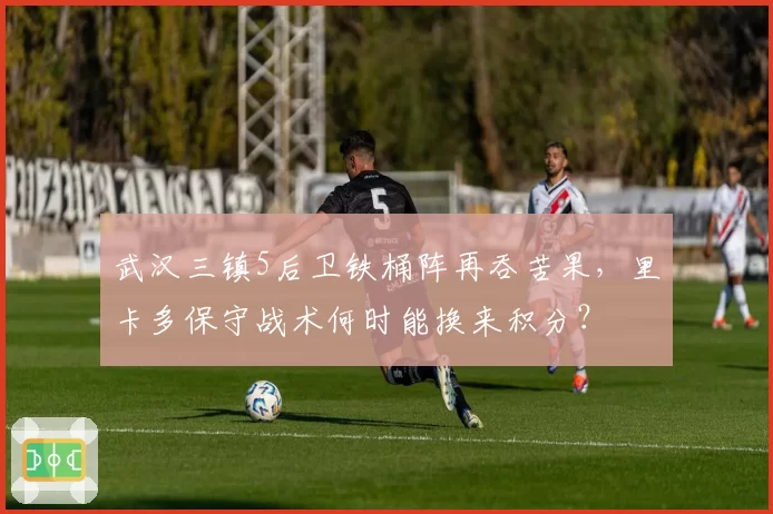 武汉三镇5后卫铁桶阵再吞苦果,里卡多保守战术何时能换来积分?