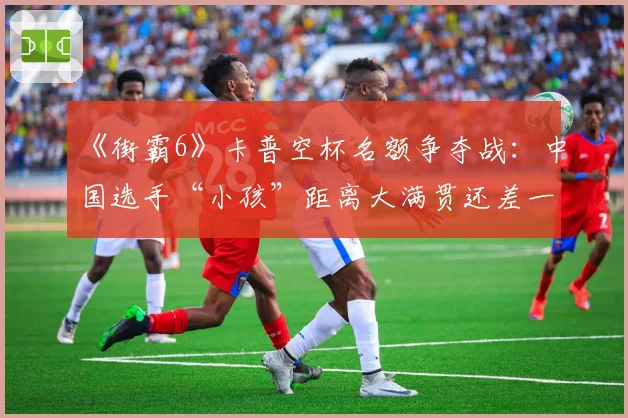 《街霸6》卡普空杯名额争夺战：中国选手“小孩”距离大满贯还差一胜