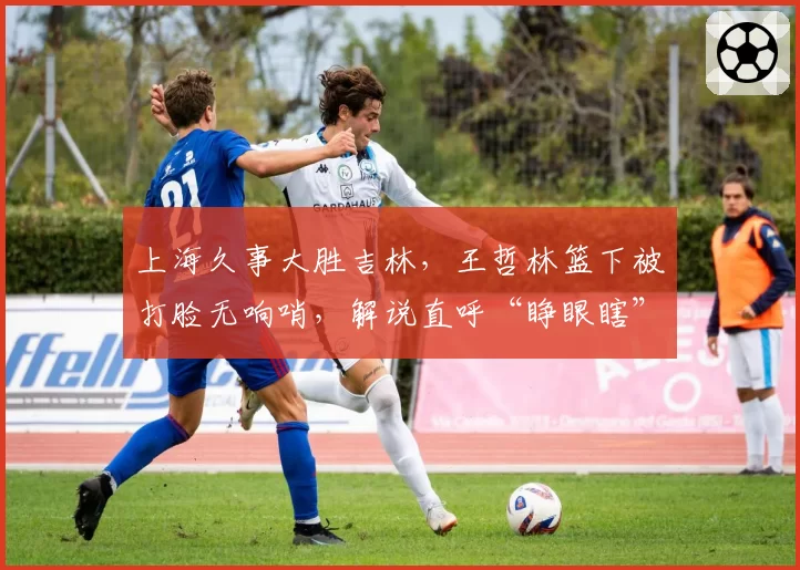 上海久事大胜吉林，王哲林篮下被打脸无响哨，解说直呼“睁眼瞎”