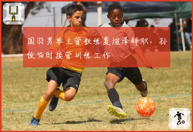 国羽男单主管教练夏煊泽辞职,孙俊临时接管训练工作