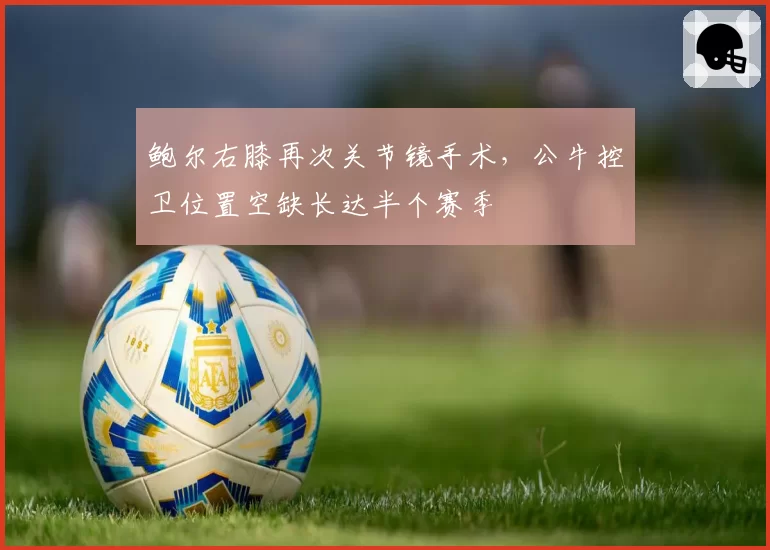 鲍尔右膝再次关节镜手术，公牛控卫位置空缺长达半个赛季