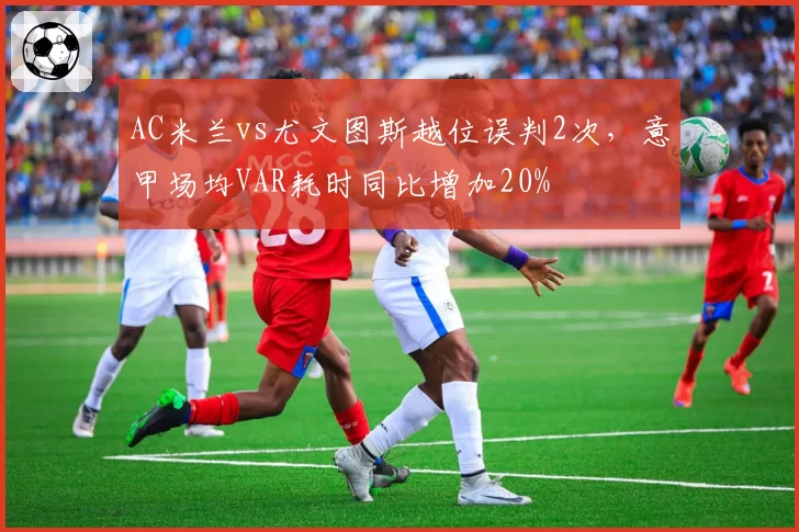 AC米兰vs尤文图斯越位误判2次，意甲场均VAR耗时同比增加20%