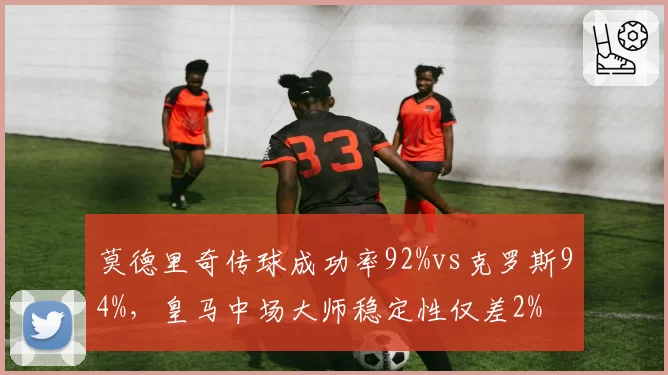 莫德里奇传球成功率92%vs克罗斯94%，皇马中场大师稳定性仅差2%
