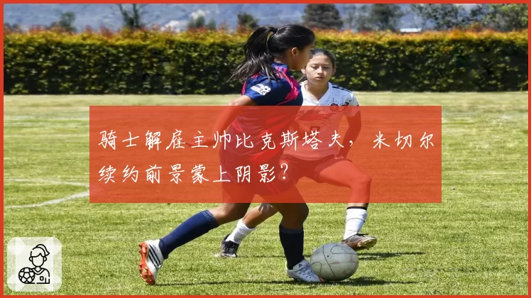 骑士解雇主帅比克斯塔夫,米切尔续约前景蒙上阴影?