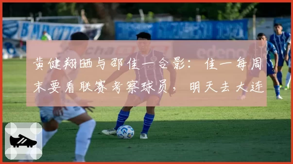 黄健翔晒与邵佳一合影：佳一每周末要看联赛考察球员，明天去大连