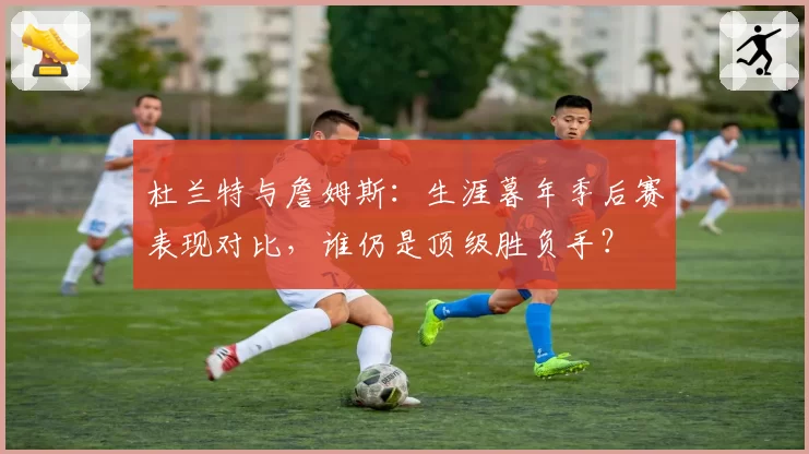 杜兰特与詹姆斯：生涯暮年季后赛表现对比，谁仍是顶级胜负手？