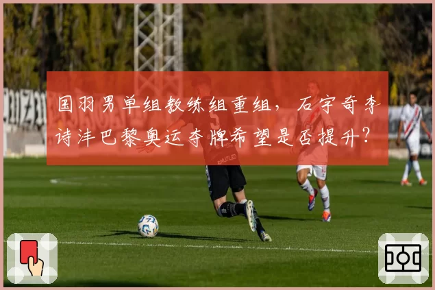 国羽男单组教练组重组，石宇奇李诗沣巴黎奥运夺牌希望是否提升？