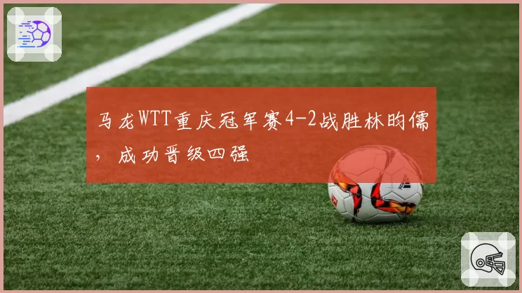 马龙WTT重庆冠军赛4-2战胜林昀儒,成功晋级四强