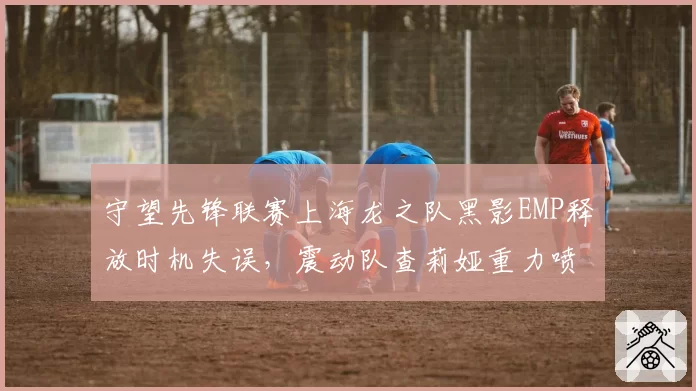 守望先锋联赛上海龙之队黑影EMP释放时机失误，震动队查莉娅重力喷涌反制