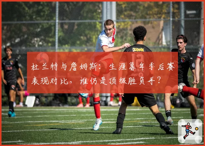 杜兰特与詹姆斯：生涯暮年季后赛表现对比，谁仍是顶级胜负手？