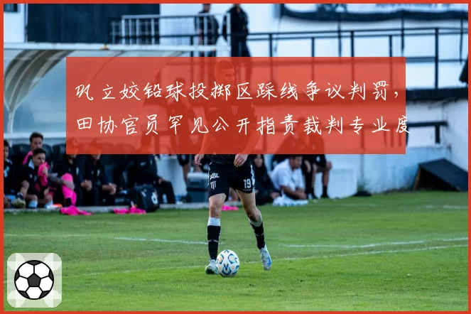 巩立姣铅球投掷区踩线争议判罚，田协官员罕见公开指责裁判专业度