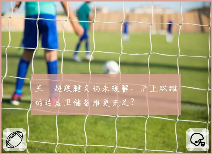 王燊超跟腱炎仍未缓解,沪上双雄的边后卫储备谁更充足?