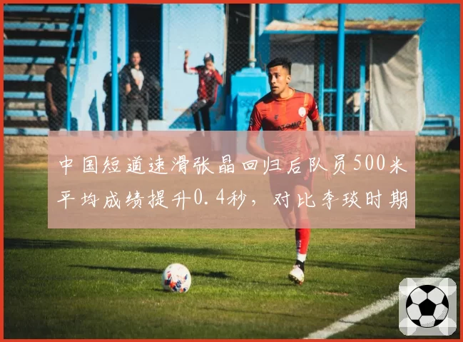中国短道速滑张晶回归后队员500米平均成绩提升0.4秒，对比李琰时期冲刺能力增强