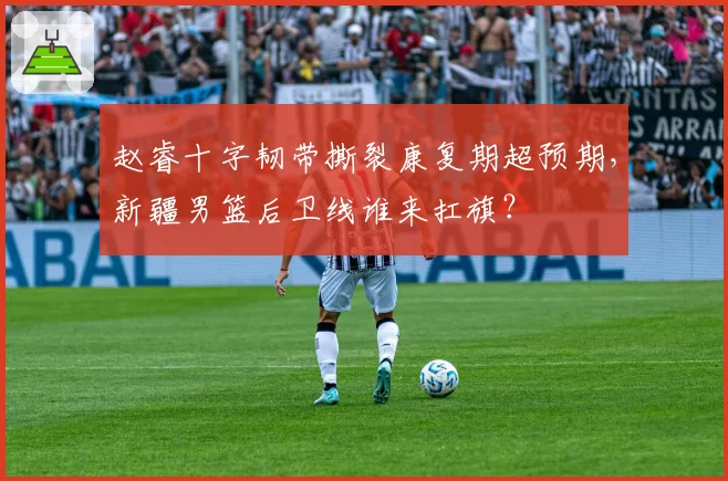 赵睿十字韧带撕裂康复期超预期，新疆男篮后卫线谁来扛旗？