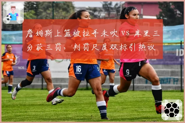 詹姆斯上篮被拉手未吹 vs 库里三分获三罚,判罚尺度双标引热议