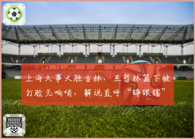 上海久事大胜吉林，王哲林篮下被打脸无响哨，解说直呼“睁眼瞎”
