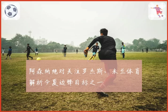 阿森纳绝对关注罗杰斯,米兰体育解析今夏边锋目标之一