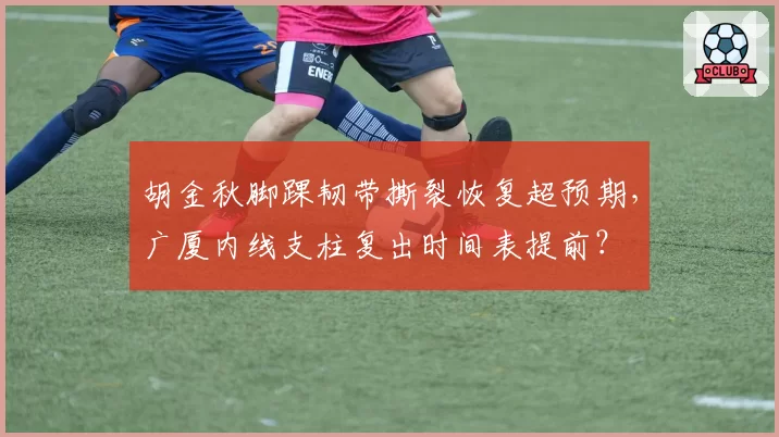 胡金秋脚踝韧带撕裂恢复超预期，广厦内线支柱复出时间表提前？